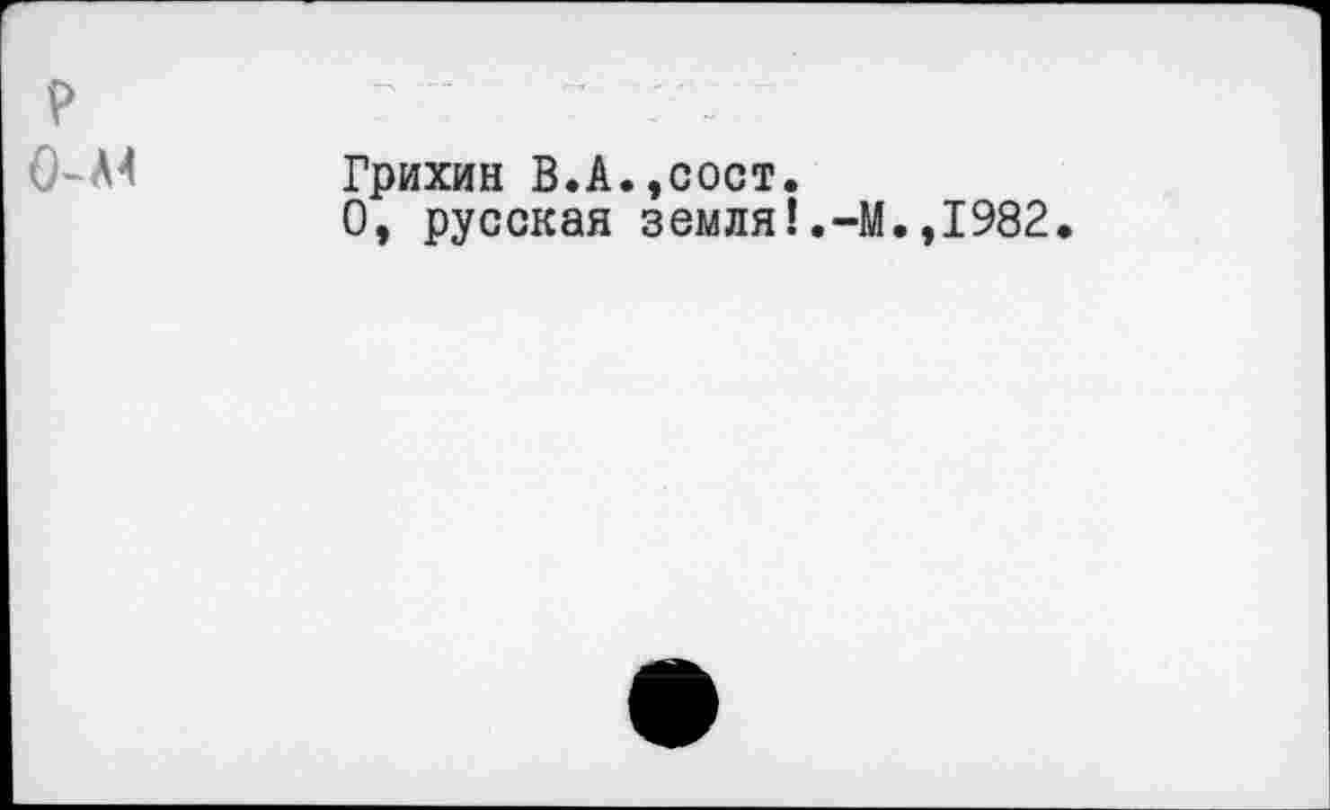 ﻿P 0-л^
Грихин В.А.,сост.
О, русская земля!,-М.,1982